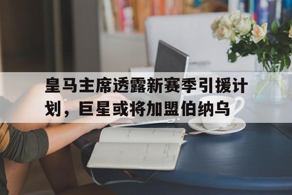 皇马主席透露新赛季引援计划，巨星或将加盟伯纳乌