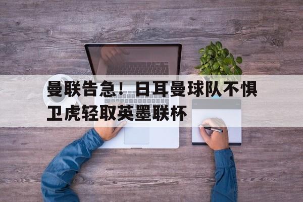 MK体育-曼联告急！日耳曼球队不惧卫虎轻取英墨联杯
