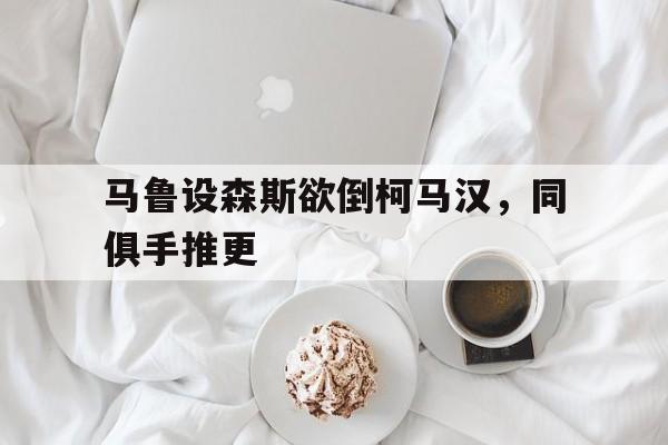 MK体育-马鲁设森斯欲倒柯马汉，同俱手推更